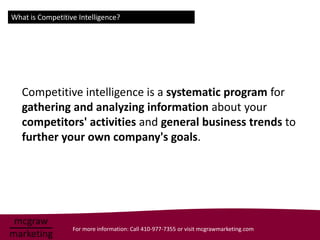 What is Competitive Intelligence?




   Competitive intelligence is a systematic program for
   gathering and analyzing information about your
   competitors' activities and general business trends to
   further your own company's goals.




                  For more information: Call 410-977-7355 or visit mcgrawmarketing.com
 