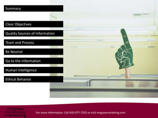Summary



Clear Objectives

Quality Sources of Information

Team and Process

Be Neutral

Go to the Information

Human Intelligence

Ethical Behavior




                   For more information: Call 410-977-7355 or visit mcgrawmarketing.com
 