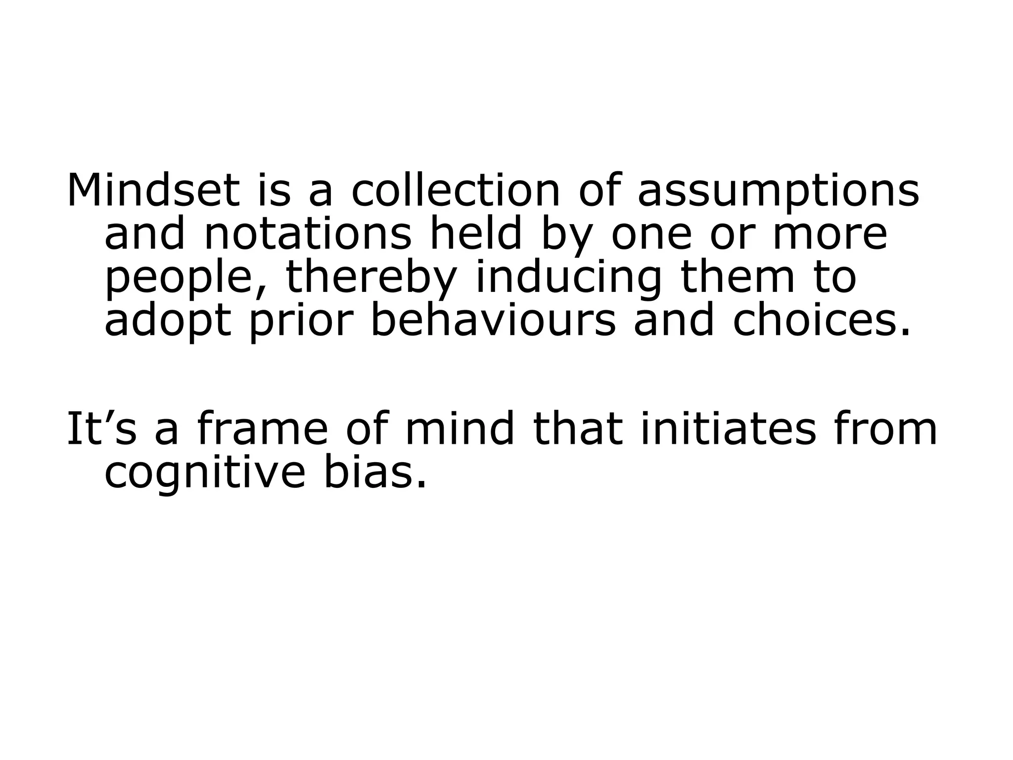 Mindset is a collection of assumptions
and notations held by one or more
people, thereby inducing them to
adopt prior behaviours and choices.
It’s a frame of mind that initiates from
cognitive bias.
 