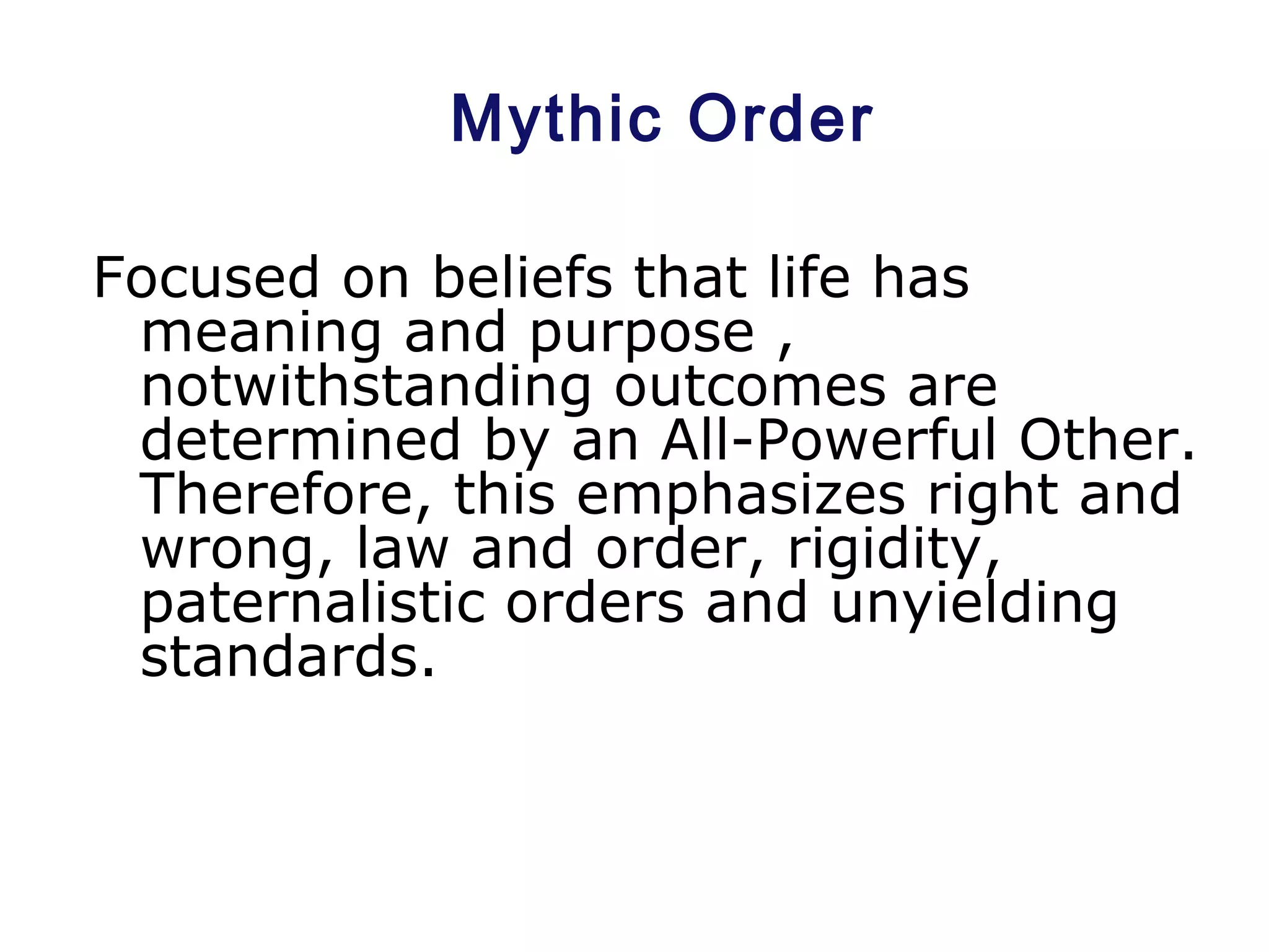 Mythic Order
Focused on beliefs that life has
meaning and purpose ,
notwithstanding outcomes are
determined by an All-Powerful Other.
Therefore, this emphasizes right and
wrong, law and order, rigidity,
paternalistic orders and unyielding
standards.
 