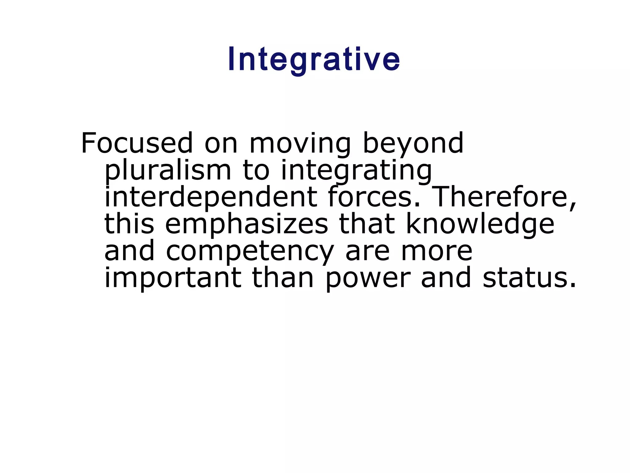 Integrative
Focused on moving beyond
pluralism to integrating
interdependent forces. Therefore,
this emphasizes that knowledge
and competency are more
important than power and status.
 