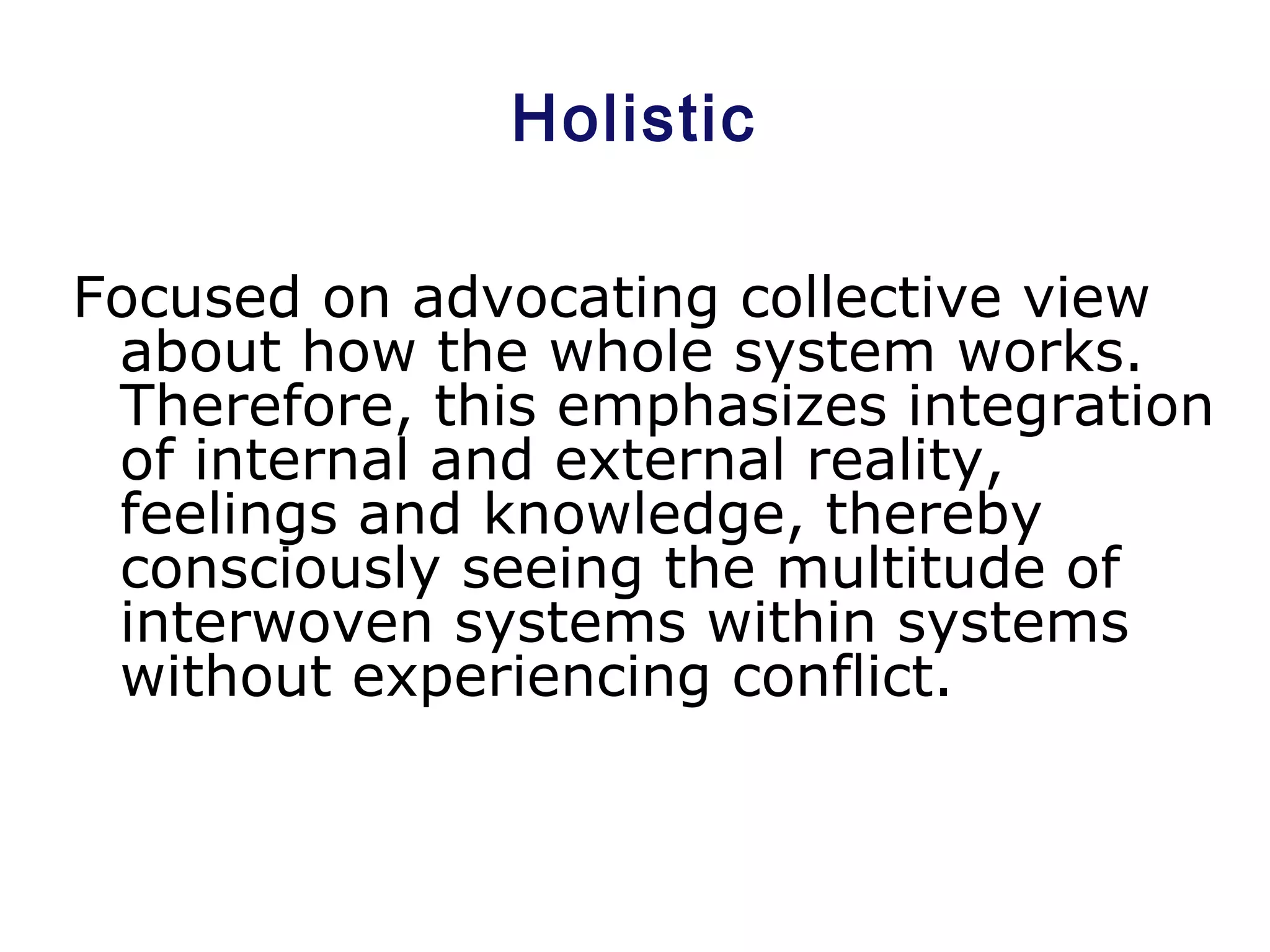 Holistic
Focused on advocating collective view
about how the whole system works.
Therefore, this emphasizes integration
of internal and external reality,
feelings and knowledge, thereby
consciously seeing the multitude of
interwoven systems within systems
without experiencing conflict.
 