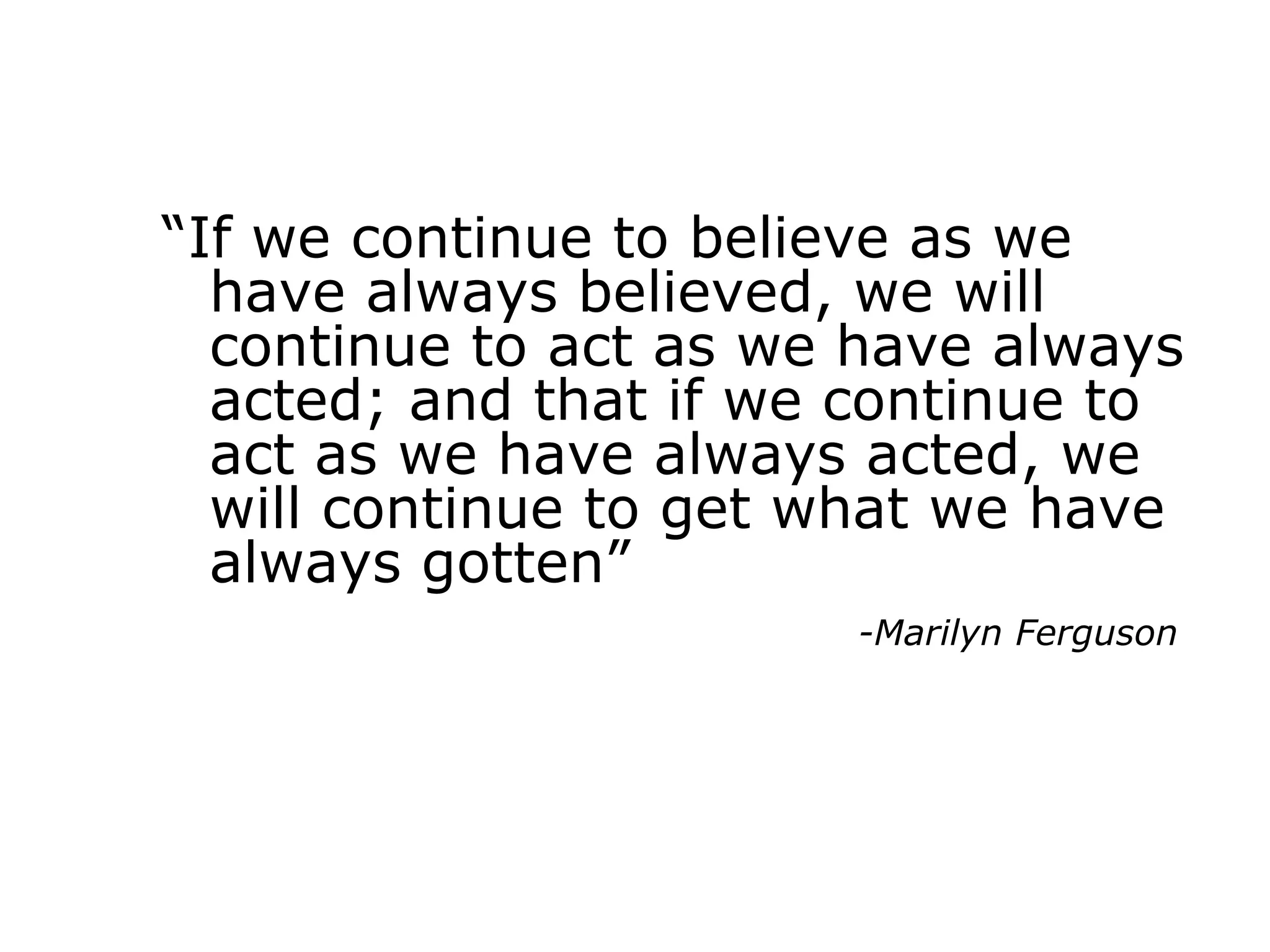 “If we continue to believe as we
have always believed, we will
continue to act as we have always
acted; and that if we continue to
act as we have always acted, we
will continue to get what we have
always gotten”
-Marilyn Ferguson
 