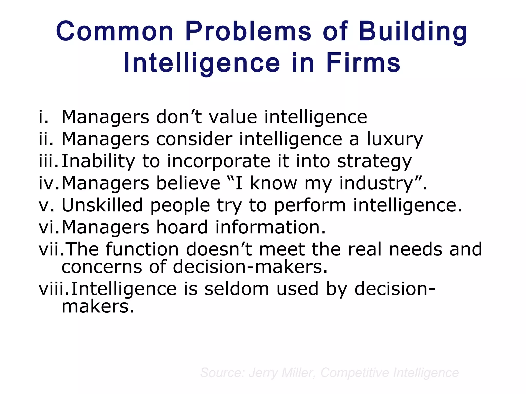 Common Problems of Building
Intelligence in Firms
i. Managers don’t value intelligence
ii. Managers consider intelligence a luxury
iii.Inability to incorporate it into strategy
iv.Managers believe “I know my industry”.
v. Unskilled people try to perform intelligence.
vi.Managers hoard information.
vii.The function doesn’t meet the real needs and
concerns of decision-makers.
viii.Intelligence is seldom used by decision-
makers.
Source: Jerry Miller, Competitive Intelligence
 