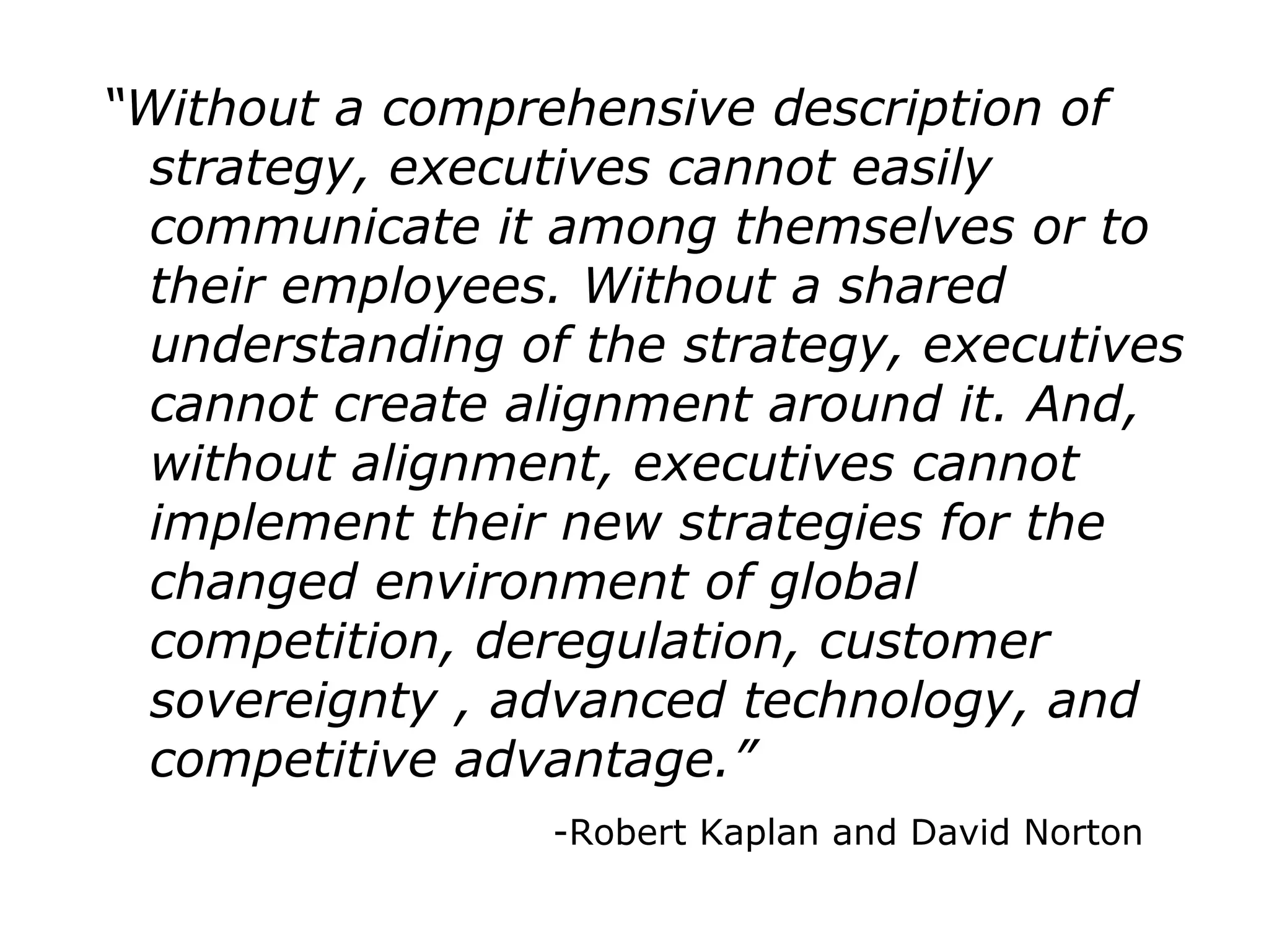 “Without a comprehensive description of
strategy, executives cannot easily
communicate it among themselves or to
their employees. Without a shared
understanding of the strategy, executives
cannot create alignment around it. And,
without alignment, executives cannot
implement their new strategies for the
changed environment of global
competition, deregulation, customer
sovereignty , advanced technology, and
competitive advantage.”
-Robert Kaplan and David Norton
 