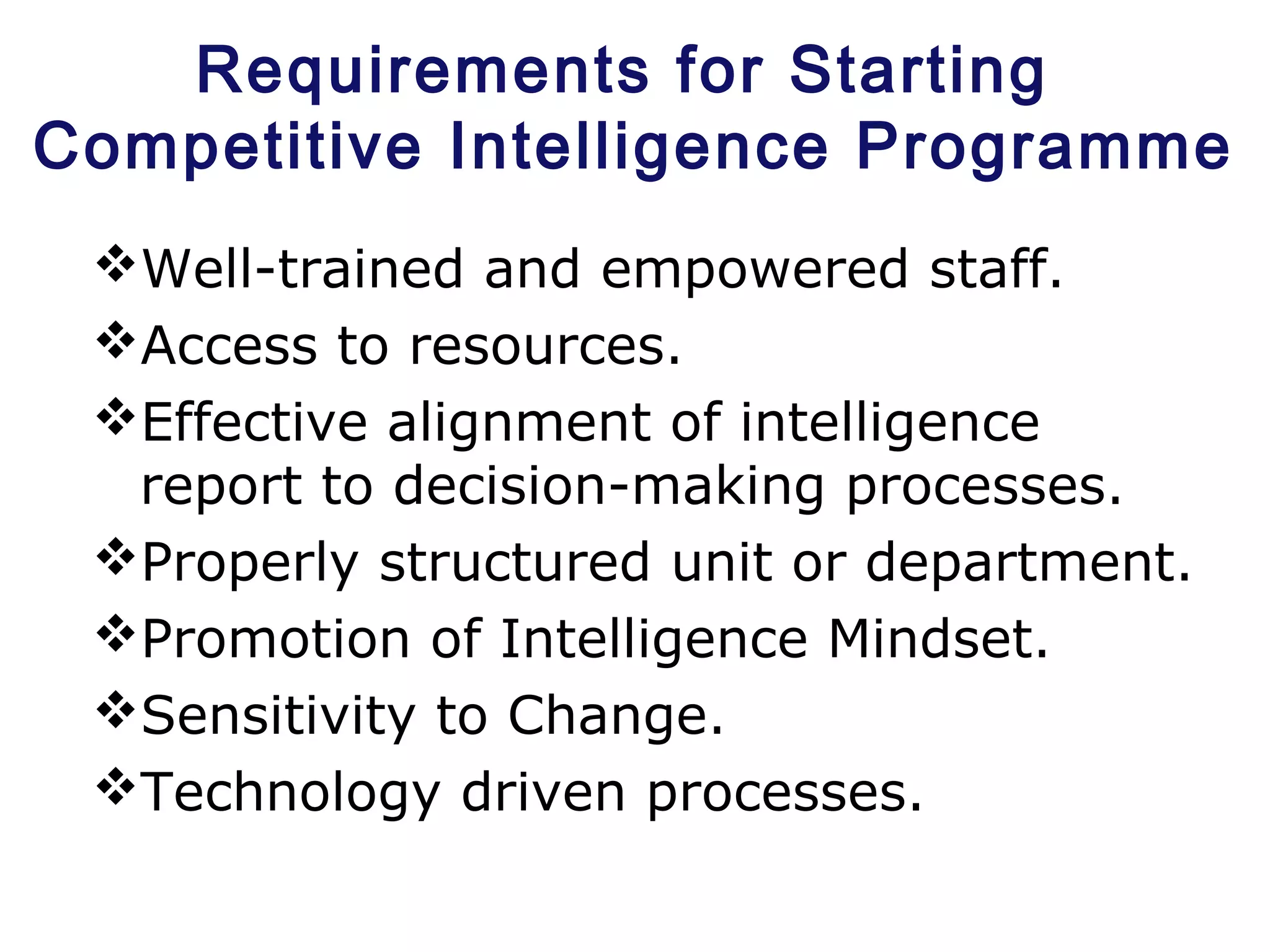 Requirements for Starting
Competitive Intelligence Programme
Well-trained and empowered staff.
Access to resources.
Effective alignment of intelligence
report to decision-making processes.
Properly structured unit or department.
Promotion of Intelligence Mindset.
Sensitivity to Change.
Technology driven processes.
 