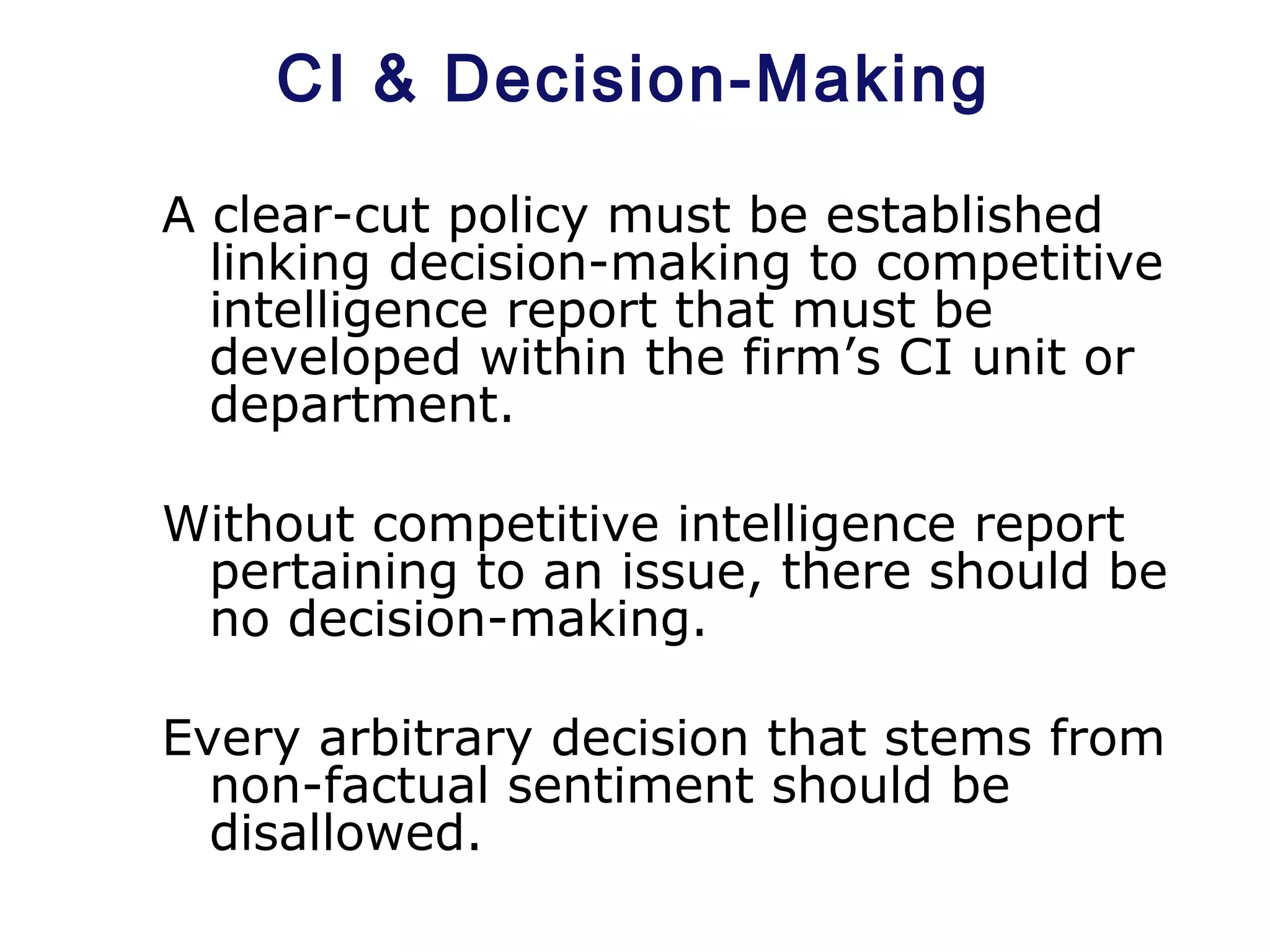 CI & Decision-Making
A clear-cut policy must be established
linking decision-making to competitive
intelligence report that must be
developed within the firm’s CI unit or
department.
Without competitive intelligence report
pertaining to an issue, there should be
no decision-making.
Every arbitrary decision that stems from
non-factual sentiment should be
disallowed.
 
