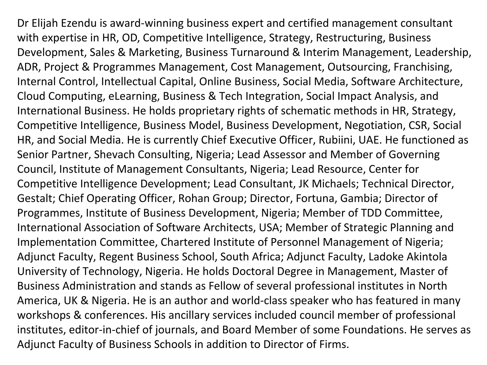 Dr Elijah Ezendu is Award-Winning Business Expert & Certified Management Consultant with
expertise in Interim Management, Strategy, Competitive Intelligence, Transformation,
Restructuring, Turnaround Management, Business Development, Marketing, Project & Cost
Management, Leadership, HR, CSR, e-Business & Software Architecture. He had functioned
as Founder, Initiative for Sustainable Business Equity; Chairman of Board, Charisma Broadcast
Film Academy; Group Chief Operating Officer, Idova Group; CEO, Rubiini (UAE); Special
Advisor, RTEAN; Director, MMNA Investments; Chair, Int’l Board of GCC Business Council
(UAE); Senior Partner, Shevach Consulting; Chairman (Certification & Training), Coordinator
(Board of Fellows), Lead Assessor & Governing Council Member, Institute of Management
Consultants, Nigeria; Lead Resource, Centre for Competitive Intelligence Development; Lead
Consultant/ Partner, JK Michaels; Turnaround Project Director, Consolidated Business
Holdings Limited; Technical Director, Gestalt; Chief Operating Officer, Rohan Group; Executive
Director (Various Roles), Fortuna, Gambia & Malta; Chief Advisor/ Partner, D & E; Vice
Chairman of Board, Refined Shipping; Director of Programmes & Governing Council Member,
Institute of Business Development, Nigeria; Member of TDD Committee, International
Association of Software Architects, USA; Member of Strategic Planning and Implementation
Committee, Chartered Institute of Personnel Management of Nigeria; Country Manager
(Nigeria) & Adjunct Faculty (MBA Programme), Regent Business School, South Africa; Adjunct
Faculty (MBA Programme), Ladoke Akintola University of Technology; Editor-in-Chief, Cost
Management Journal; Council Member, Institute of Internal Auditors of Nigeria; Member, Board
of Directors (Several Organizations). He holds Doctoral Degree in Management, Master of
Business Administration and Fellow of Professional Institutes in North America, UK & Nigeria.
He is Innovator of Corporate Investment Structure Based on Financials and Intangibles, for
valuation highlighting intangible contributions of host communities and ecological environment:
A model celebrated globally as remedy for unmitigated depreciation of ecological capital and
developmental deprivation of host communities. He had served as Examiner to Professional
 