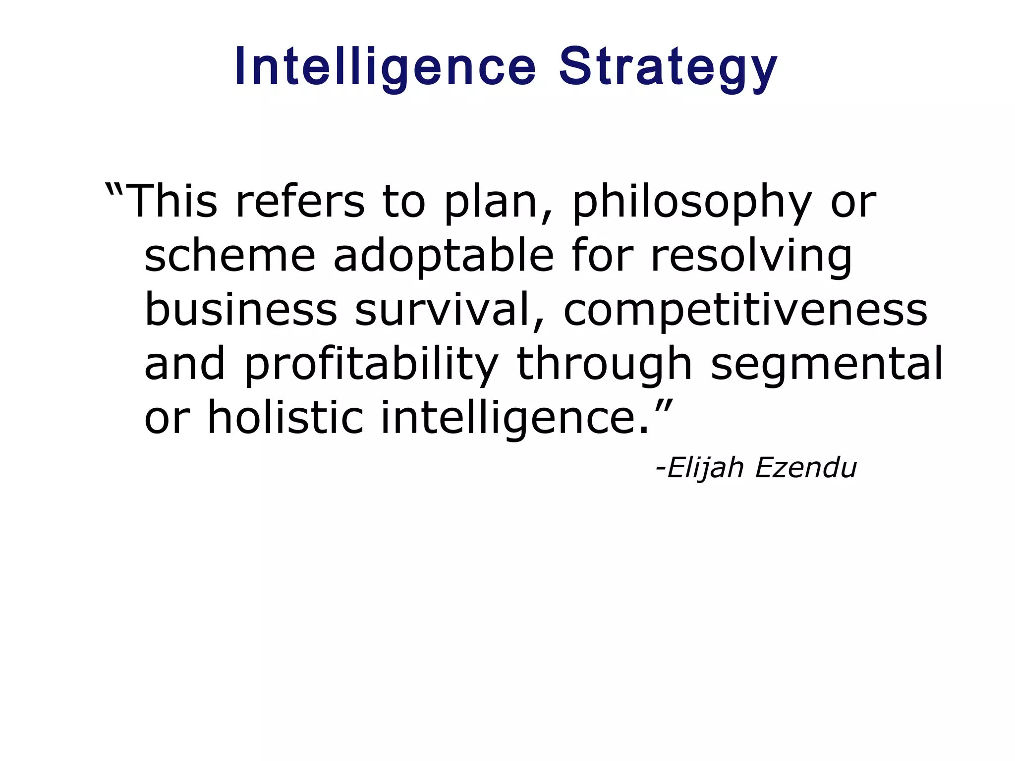 Intelligence Strategy
“This refers to plan, philosophy or
scheme adoptable for resolving
business survival, competitiveness
and profitability through segmental
or holistic intelligence.”
-Elijah Ezendu
 