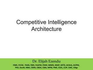Competitive Intelligence
Architecture
Dr. Elijah Ezendu
FIMC, FCCM, FIIAN, FBDI, FAAFM, FSSM, MIMIS, MIAP, MITD, ACIArb, ACIPM,
PhD, DocM, MBA, CWM, CBDA, CMA, MPM, PME, CSOL, CCIP, CMC, CMgr
 