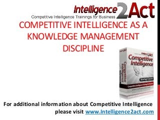 COMPETITIVE INTELLIGENCE AS A
KNOWLEDGE MANAGEMENT
DISCIPLINE
For additional information about Competitive Intelligence
please visit www.Intelligence2act.com
 