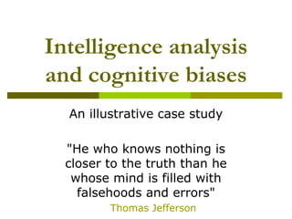 Intelligence analysis
and cognitive biases
An illustrative case study
"He who knows nothing is
closer to the truth than he
whose mind is filled with
falsehoods and errors"
Thomas Jefferson
 