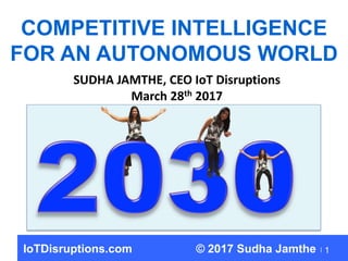 1
COMPETITIVE INTELLIGENCE
FOR AN AUTONOMOUS WORLD
SUDHA JAMTHE, CEO IoT Disruptions
March 28th 2017
IoTDisruptions.com © 2017 Sudha Jamthe
 