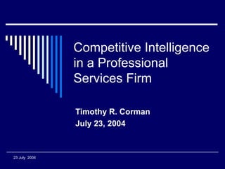 23 July 2004
Competitive Intelligence
in a Professional
Services Firm
Timothy R. Corman
July 23, 2004
 