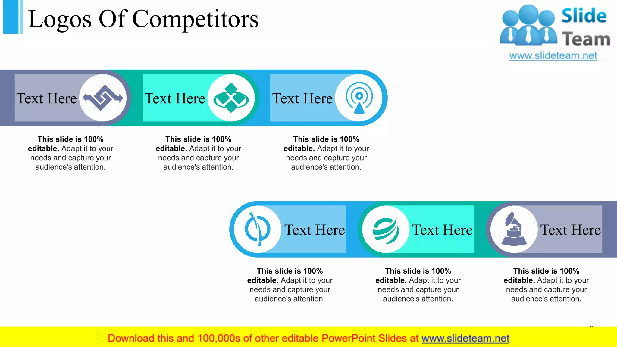 Logos Of Competitors
Text Here Text Here Text Here
This slide is 100%
editable. Adapt it to your
needs and capture your
audience's attention.
This slide is 100%
editable. Adapt it to your
needs and capture your
audience's attention.
This slide is 100%
editable. Adapt it to your
needs and capture your
audience's attention.
Text HereText HereText Here
This slide is 100%
editable. Adapt it to your
needs and capture your
audience's attention.
This slide is 100%
editable. Adapt it to your
needs and capture your
audience's attention.
This slide is 100%
editable. Adapt it to your
needs and capture your
audience's attention.
3
 