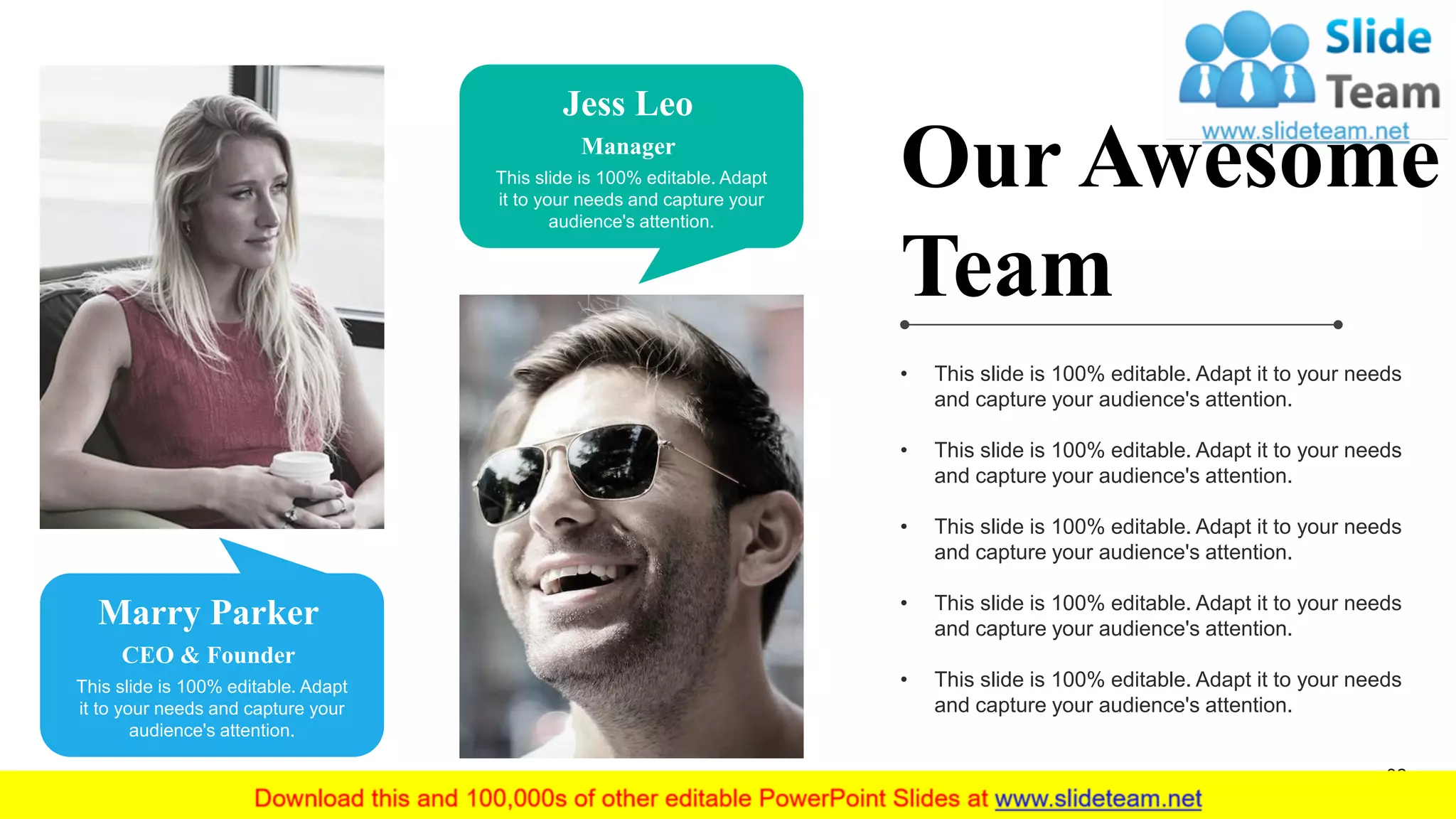 32
Marry Parker
CEO & Founder
This slide is 100% editable. Adapt
it to your needs and capture your
audience's attention.
Jess Leo
Manager
This slide is 100% editable. Adapt
it to your needs and capture your
audience's attention.
Our Awesome
Team
• This slide is 100% editable. Adapt it to your needs
and capture your audience's attention.
• This slide is 100% editable. Adapt it to your needs
and capture your audience's attention.
• This slide is 100% editable. Adapt it to your needs
and capture your audience's attention.
• This slide is 100% editable. Adapt it to your needs
and capture your audience's attention.
• This slide is 100% editable. Adapt it to your needs
and capture your audience's attention.
 