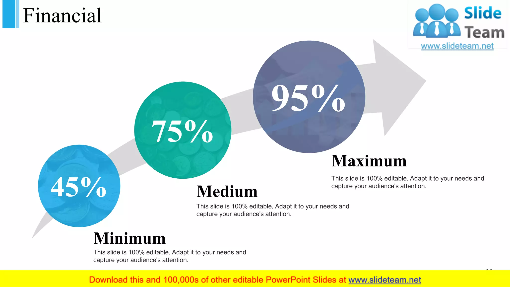 Financial
36
45%
75%
95%
Maximum
This slide is 100% editable. Adapt it to your needs and
capture your audience's attention.
Medium
This slide is 100% editable. Adapt it to your needs and
capture your audience's attention.
Minimum
This slide is 100% editable. Adapt it to your needs and
capture your audience's attention.
 