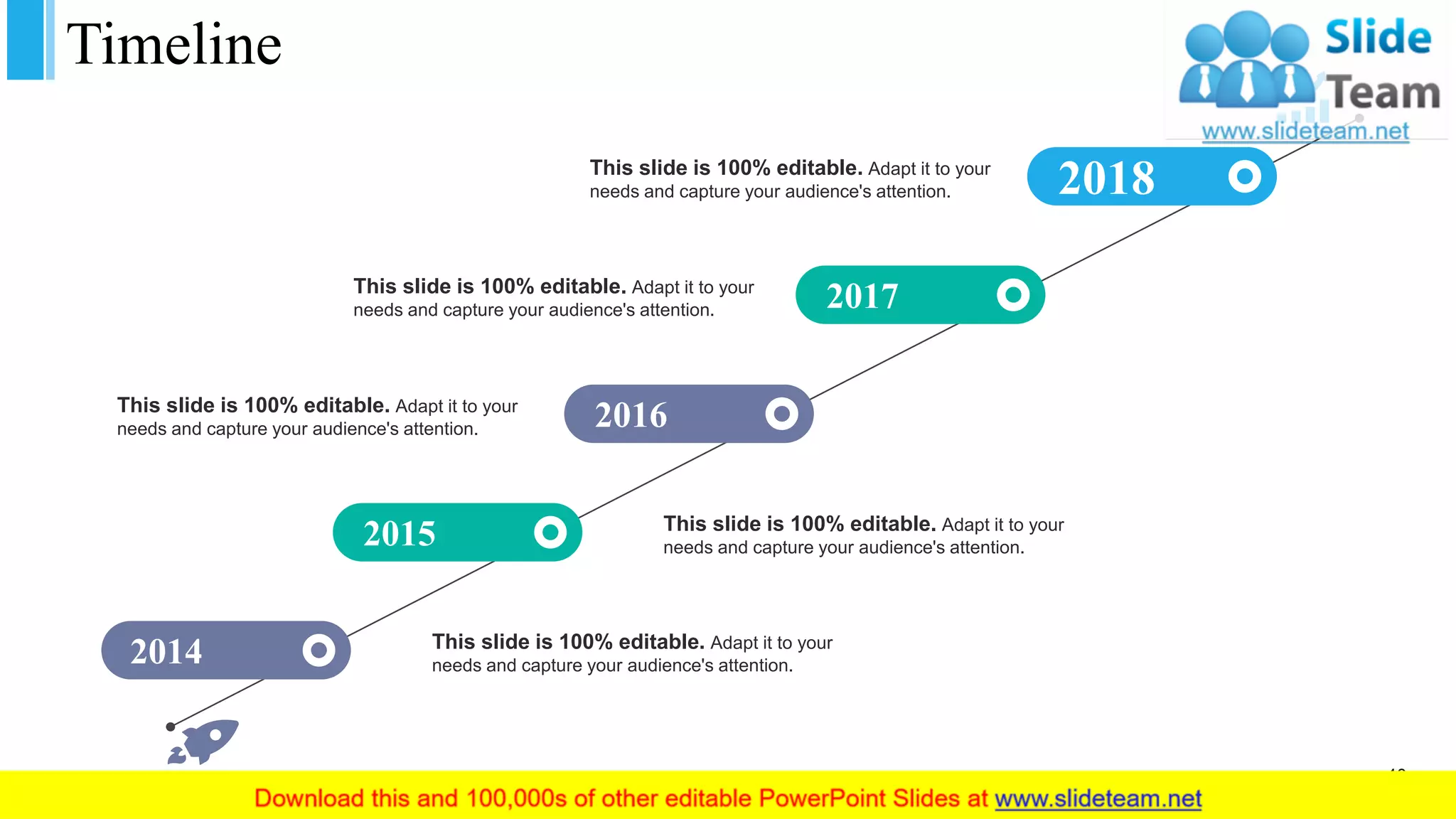 Timeline
2018
2017
2016
2015
2014
This slide is 100% editable. Adapt it to your
needs and capture your audience's attention.
This slide is 100% editable. Adapt it to your
needs and capture your audience's attention.
This slide is 100% editable. Adapt it to your
needs and capture your audience's attention.
This slide is 100% editable. Adapt it to your
needs and capture your audience's attention.
This slide is 100% editable. Adapt it to your
needs and capture your audience's attention.
40
 