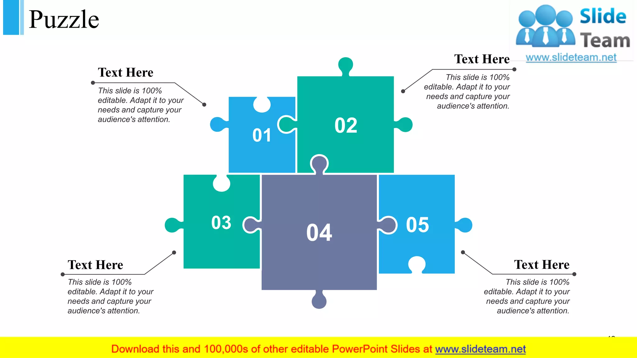 Puzzle
01 02
03
04 05
Text Here
This slide is 100%
editable. Adapt it to your
needs and capture your
audience's attention.
Text Here
This slide is 100%
editable. Adapt it to your
needs and capture your
audience's attention.
Text Here
This slide is 100%
editable. Adapt it to your
needs and capture your
audience's attention.
Text Here
This slide is 100%
editable. Adapt it to your
needs and capture your
audience's attention.
42
 