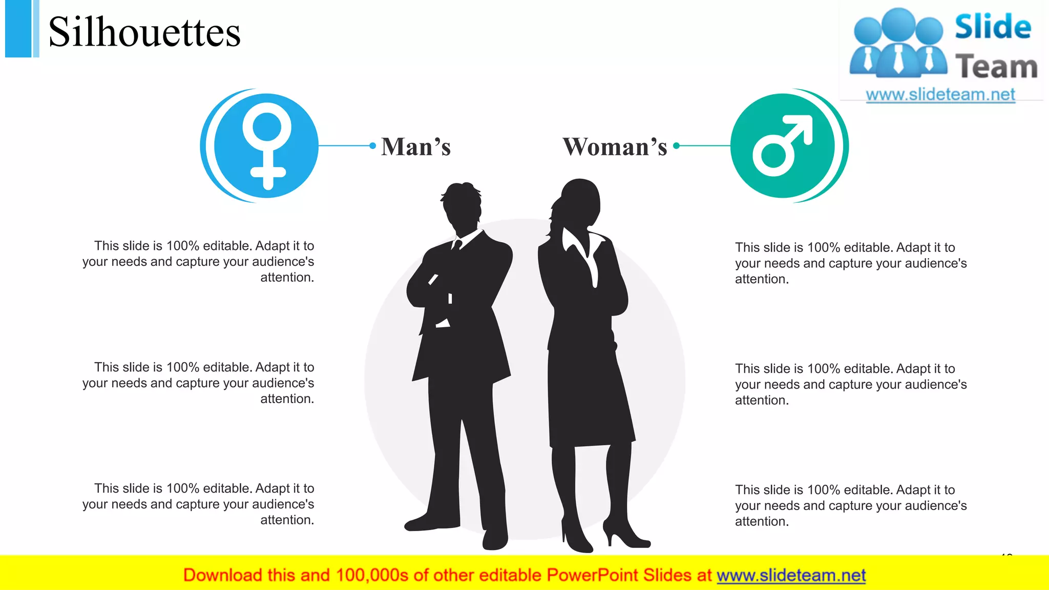 Silhouettes
This slide is 100% editable. Adapt it to
your needs and capture your audience's
attention.
This slide is 100% editable. Adapt it to
your needs and capture your audience's
attention.
This slide is 100% editable. Adapt it to
your needs and capture your audience's
attention.
This slide is 100% editable. Adapt it to
your needs and capture your audience's
attention.
This slide is 100% editable. Adapt it to
your needs and capture your audience's
attention.
This slide is 100% editable. Adapt it to
your needs and capture your audience's
attention.
Man’s Woman’s
43
 