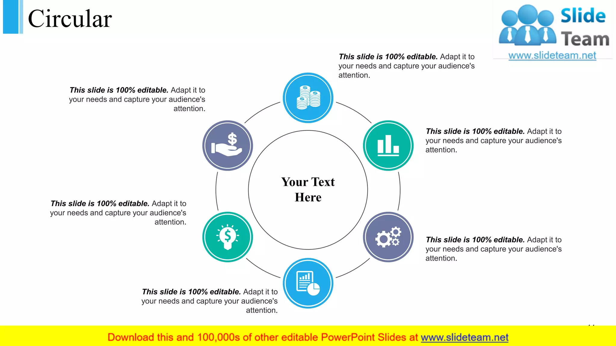 Circular
Your Text
Here
This slide is 100% editable. Adapt it to
your needs and capture your audience's
attention.
This slide is 100% editable. Adapt it to
your needs and capture your audience's
attention.
This slide is 100% editable. Adapt it to
your needs and capture your audience's
attention.
This slide is 100% editable. Adapt it to
your needs and capture your audience's
attention.
This slide is 100% editable. Adapt it to
your needs and capture your audience's
attention.
This slide is 100% editable. Adapt it to
your needs and capture your audience's
attention.
44
 