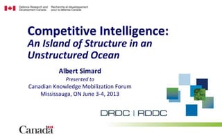 Albert Simard
Presented to
Canadian Knowledge Mobilization Forum
Mississauga, ON June 3-4, 2013
Competitive Intelligence:
An Island of Structure in an
Unstructured Ocean
 