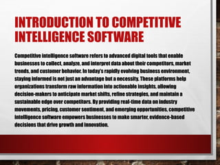 INTRODUCTION TO COMPETITIVE
INTELLIGENCE SOFTWARE
Competitive intelligence software refers to advanced digital tools that enable
businesses to collect, analyze, and interpret data about their competitors, market
trends, and customer behavior. In today’s rapidly evolving business environment,
staying informed is not just an advantage but a necessity. These platforms help
organizations transform raw information into actionable insights, allowing
decision-makers to anticipate market shifts, refine strategies, and maintain a
sustainable edge over competitors. By providing real-time data on industry
movements, pricing, customer sentiment, and emerging opportunities, competitive
intelligence software empowers businesses to make smarter, evidence-based
decisions that drive growth and innovation.
 