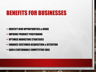 BENEFITS FOR BUSINESSES
• IDENTIFY NEW OPPORTUNITIES & RISKS
• IMPROVE PRODUCT POSITIONING
• OPTIMIZE MARKETING STRATEGIES
• ENHANCE CUSTOMER ACQUISITION & RETENTION
• GAIN A SUSTAINABLE COMPETITIVE EDGE
 