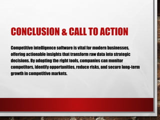 CONCLUSION & CALL TO ACTION
Competitive intelligence software is vital for modern businesses,
offering actionable insights that transform raw data into strategic
decisions. By adopting the right tools, companies can monitor
competitors, identify opportunities, reduce risks, and secure long-term
growth in competitive markets.
 