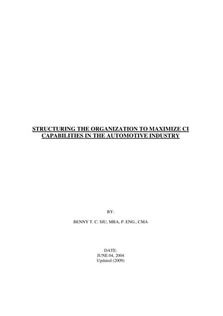 STRUCTURING THE ORGANIZATION TO MAXIMIZE CI
  CAPABILITIES IN THE AUTOMOTIVE INDUSTRY




                          BY:

           BENNY T. C. SIU, MBA, P. ENG., CMA




                        DATE:
                     JUNE 04, 2004
                     Updated (2009)
 
