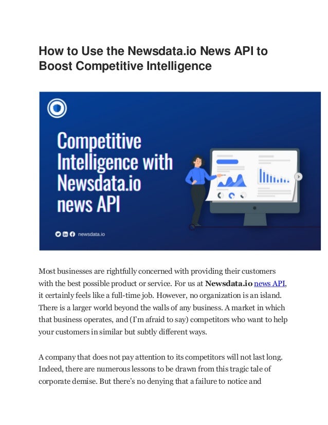 How to Use the Newsdata.io News API to
Boost Competitive Intelligence
Most businesses are rightfully concerned with providing their customers
with the best possible product or service. For us at Newsdata.io news API,
it certainly feels like a full-time job. However, no organization is an island.
There is a larger world beyond the walls of any business. A market in which
that business operates, and (I’m afraid to say) competitors who want to help
your customers in similar but subtly different ways.
A company that does not pay attention to its competitors will not last long.
Indeed, there are numerous lessons to be drawn from this tragic tale of
corporate demise. But there’s no denying that a failure to notice and
 