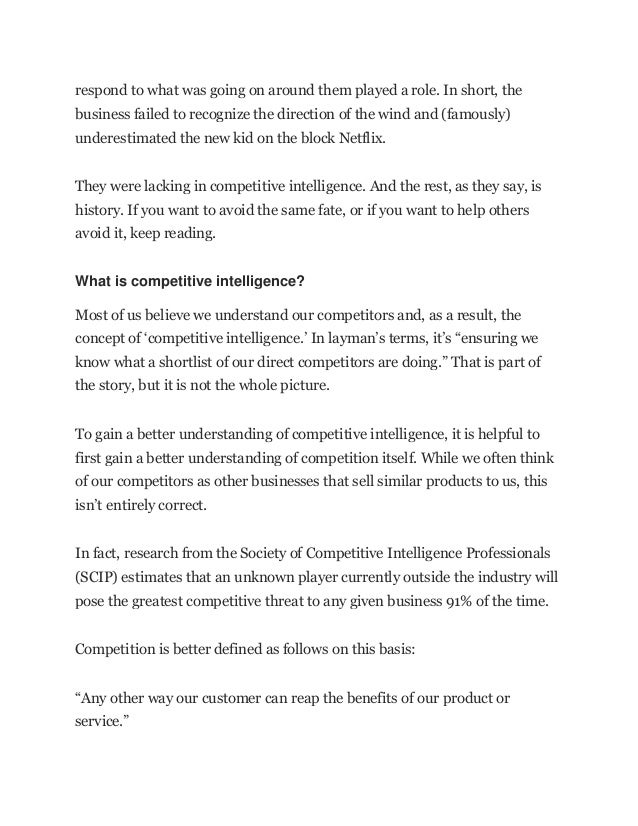 respond to what was going on around them played a role. In short, the
business failed to recognize the direction of the wind and (famously)
underestimated the new kid on the block Netflix.
They were lacking in competitive intelligence. And the rest, as they say, is
history. If you want to avoid the same fate, or if you want to help others
avoid it, keep reading.
What is competitive intelligence?
Most of us believe we understand our competitors and, as a result, the
concept of ‘competitive intelligence.’ In layman’s terms, it’s “ensuring we
know what a shortlist of our direct competitors are doing.” That is part of
the story, but it is not the whole picture.
To gain a better understanding of competitive intelligence, it is helpful to
first gain a better understanding of competition itself. While we often think
of our competitors as other businesses that sell similar products to us, this
isn’t entirely correct.
In fact, research from the Society of Competitive Intelligence Professionals
(SCIP) estimates that an unknown player currently outside the industry will
pose the greatest competitive threat to any given business 91% of the time.
Competition is better defined as follows on this basis:
“Any other way our customer can reap the benefits of our product or
service.”
 