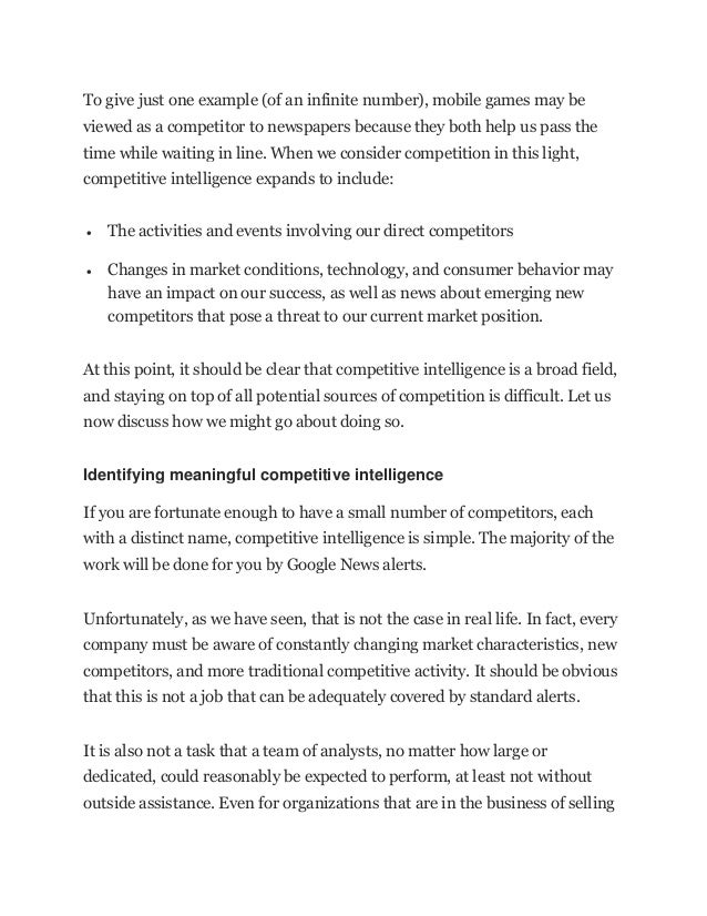 To give just one example (of an infinite number), mobile games may be
viewed as a competitor to newspapers because they both help us pass the
time while waiting in line. When we consider competition in this light,
competitive intelligence expands to include:
• The activities and events involving our direct competitors
• Changes in market conditions, technology, and consumer behavior may
have an impact on our success, as well as news about emerging new
competitors that pose a threat to our current market position.
At this point, it should be clear that competitive intelligence is a broad field,
and staying on top of all potential sources of competition is difficult. Let us
now discuss how we might go about doing so.
Identifying meaningful competitive intelligence
If you are fortunate enough to have a small number of competitors, each
with a distinct name, competitive intelligence is simple. The majority of the
work will be done for you by Google News alerts.
Unfortunately, as we have seen, that is not the case in real life. In fact, every
company must be aware of constantly changing market characteristics, new
competitors, and more traditional competitive activity. It should be obvious
that this is not a job that can be adequately covered by standard alerts.
It is also not a task that a team of analysts, no matter how large or
dedicated, could reasonably be expected to perform, at least not without
outside assistance. Even for organizations that are in the business of selling
 