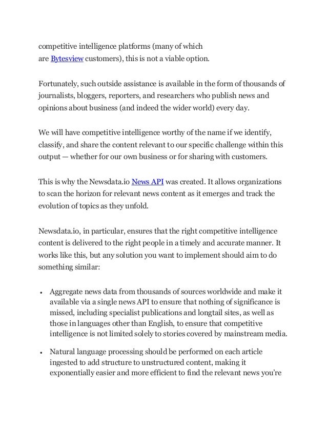 competitive intelligence platforms (many of which
are Bytesview customers), this is not a viable option.
Fortunately, such outside assistance is available in the form of thousands of
journalists, bloggers, reporters, and researchers who publish news and
opinions about business (and indeed the wider world) every day.
We will have competitive intelligence worthy of the name if we identify,
classify, and share the content relevant to our specific challenge within this
output — whether for our own business or for sharing with customers.
This is why the Newsdata.io News API was created. It allows organizations
to scan the horizon for relevant news content as it emerges and track the
evolution of topics as they unfold.
Newsdata.io, in particular, ensures that the right competitive intelligence
content is delivered to the right people in a timely and accurate manner. It
works like this, but any solution you want to implement should aim to do
something similar:
• Aggregate news data from thousands of sources worldwide and make it
available via a single news API to ensure that nothing of significance is
missed, including specialist publications and longtail sites, as well as
those in languages other than English, to ensure that competitive
intelligence is not limited solely to stories covered by mainstream media.
• Natural language processing should be performed on each article
ingested to add structure to unstructured content, making it
exponentially easier and more efficient to find the relevant news you’re
 