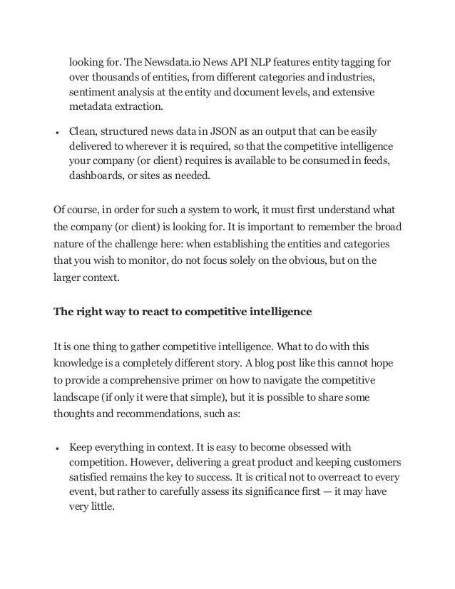 looking for. The Newsdata.io News API NLP features entity tagging for
over thousands of entities, from different categories and industries,
sentiment analysis at the entity and document levels, and extensive
metadata extraction.
• Clean, structured news data in JSON as an output that can be easily
delivered to wherever it is required, so that the competitive intelligence
your company (or client) requires is available to be consumed in feeds,
dashboards, or sites as needed.
Of course, in order for such a system to work, it must first understand what
the company (or client) is looking for. It is important to remember the broad
nature of the challenge here: when establishing the entities and categories
that you wish to monitor, do not focus solely on the obvious, but on the
larger context.
The right way to react to competitive intelligence
It is one thing to gather competitive intelligence. What to do with this
knowledge is a completely different story. A blog post like this cannot hope
to provide a comprehensive primer on how to navigate the competitive
landscape (if only it were that simple), but it is possible to share some
thoughts and recommendations, such as:
• Keep everything in context. It is easy to become obsessed with
competition. However, delivering a great product and keeping customers
satisfied remains the key to success. It is critical not to overreact to every
event, but rather to carefully assess its significance first — it may have
very little.
 