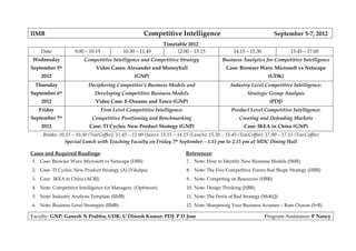 IIMB                                                  Competitive Intelligence                                        September 5-7, 2012
                                                                Timetable 2012
    Date            9.00 – 10.15            10.30 – 11.45            12.00 – 13.15                14.15 – 15.30                15.45 – 17.00
Wednesday                Competitive Intelligence and Competitive Strategy                   Business Analytics for Competitive Intelligence
September 5th                  Video Cases: Alexander and Moneyball                            Case: Browser Wars: Microsoft vs Netscape
    2012                                          (GNP)                                                             (UDK)
 Thursday                  Deciphering Competitor’s Business Models and                          Industry Level Competitive Intelligence:
September 6th                 Developing Competitive Business Models                                     Strategic Group Analysis
    2012                      Video Case: E-Dreams and Tesco (GNP)                                                  (PDJ)
   Friday                          Firm Level Competitive Intelligence:                          Product Level Competitive Intelligence:
September 7th                Competitive Positioning and Benchmarking                                Creating and Defending Markets
    2012                   Case: TI Cycles: New Product Strategy (GNP)                                  Case: IKEA in China (GNP)
     Breaks: 10.15 – 10.30 (Tea/Coffee); 11.45 – 12.00 (Juice); 13.15 – 14.15 (Lunch); 15.30 – 15.45 (Tea/Coffee); 17.00 – 17.15 (Tea/Coffee)
               Special Lunch with Teaching Faculty on Friday 7th September – 1.15 pm to 2.15 pm at MDC Dining Hall

Cases and Required Readings:                                               References:
1. Case: Browser Wars: Microsoft vs Netscape (HBS)                         7. Note: How to Identify New Business Models (SMR)
2. Case: TI Cycles: New Product Strategy (A) (Vikalpa)                     8. Note: The Five Competitive Forces that Shape Strategy (HBR)
3. Case: IKEA in China (ACRJ)                                              9. Note: Competing on Resources (HBR)
4. Note: Competitive Intelligence for Managers (Optimum)                   10. Note: Design Thinking (HBR)
5. Note: Industry Analysis Template (IIMB)                                 11. Note: The Perils of Bad Strategy (McKQ)
6. Note: Business Level Strategies (IIMB)                                  12. Note: Sharpening Your Business Acumen – Ram Charan (S+B)

Faculty: GNP: Ganesh N Prabhu; UDK: U Dinesh Kumar: PDJ: P D Jose                                                 Program Assistance: P Nancy
 