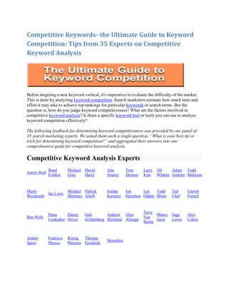 Competitive Keywords- the Ultimate Guide to Keyword
Competition: Tips from 35 Experts on Competitive
Keyword Analysis




Before targeting a new keyword vertical, it's imperative to evaluate the difficulty of the market.
This is done by analyzing keyword competition. Search marketers estimate how much time and
effort it may take to achieve top rankings for particular keywords or search terms. But the
question is, how do you judge keyword competitiveness? What are the factors involved in
competitive keyword analysis? Is there a specific keyword tool or tools you can use to analyze
keyword competition effectively?

The following feedback for determining keyword competitiveness was provided by our panel of
35 search marketing experts. We asked them each a single question, “What is your best tip or
trick for determining keyword competition?” and aggregated their answers into one
comprehensive guide for competitive keyword analysis.

Competitive Keyword Analysis Experts
             Rand        Michael David        Ann        Tom      Larry   Jill   Adam Todd
Aaron Wall
             Fishkin     Gray    Harry        Smarty     Demers   Kim     Whalen Audette Malicoat


Marty                    Michael Patrick      Jordan     Jon     Lee   Todd        Tad      Garrett
             Ian Lurie
Weintraub                Martinez Altoft      Kasteler   Henshaw Odden Mintz       Chef     French


                                                                  Terry
             Dana     Danny      Gab        Andrew Glen                 Manoj      Sage     Alex
Ben Wills                                                         Van
             Lookadoo Dover      Goldenberg Shotland Allsopp            Jasra      Lewis    Cohen
                                                                  Horne


Amber        Federico    Rising  Thomas
                                              Monchito
Speer        Munoa       Phoenix Fjordside
 