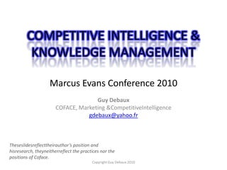 COMPETITIVE INTELLIGENCE & KNOWLEDGE MANAGEMENTMarcus Evans Conference 2010,[object Object],Guy Debaux,[object Object],COFACE, Marketing & CompetitiveIntelligence,[object Object],gdebaux@yahoo.fr,[object Object],Theseslidesreflecttheirauthor’s position and hisresearch, theyneitherreflect the practices nor the positions of Coface.   ,[object Object],Copyright Guy Debaux 2010,[object Object]