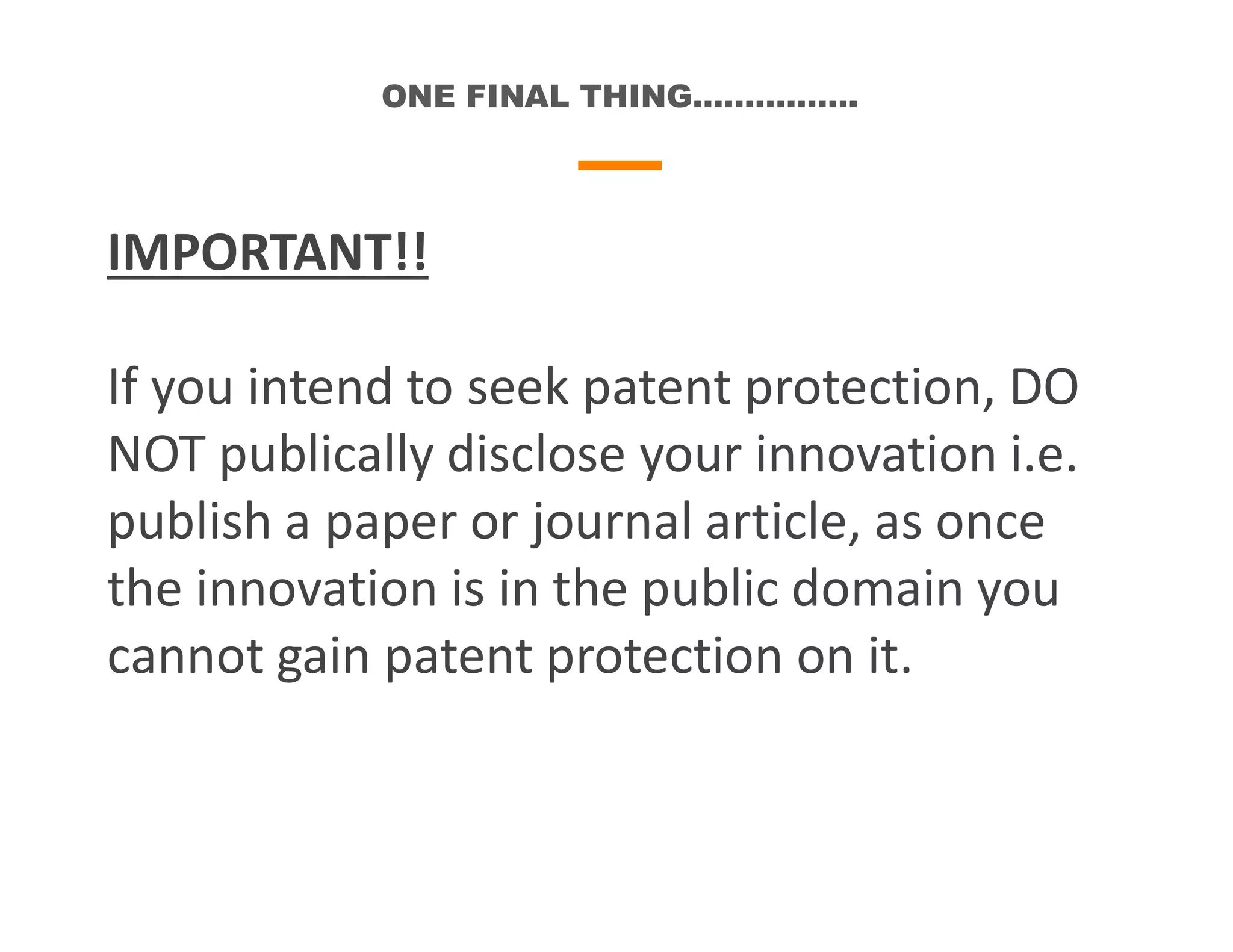 ONE FINAL THING…………….
IMPORTANT!!
If you intend to seek patent protection, DO
NOT publically disclose your innovation i.e.
publish a paper or journal article, as once
the innovation is in the public domain you
cannot gain patent protection on it.
 