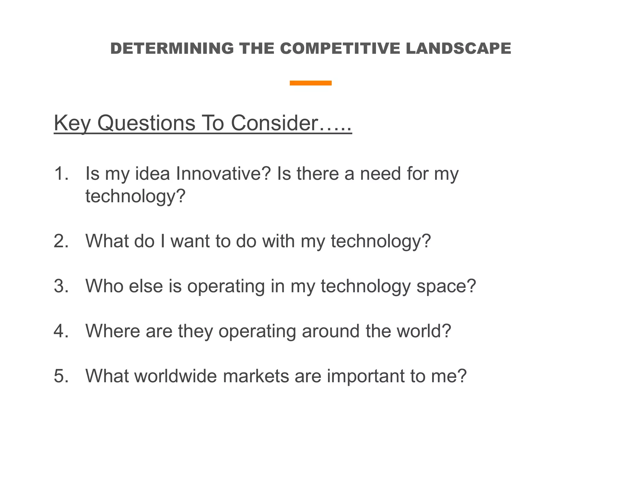 DETERMINING THE COMPETITIVE LANDSCAPE
Key Questions To Consider…..
1. Is my idea Innovative? Is there a need for my
technology?
2. What do I want to do with my technology?
3. Who else is operating in my technology space?
4. Where are they operating around the world?
5. What worldwide markets are important to me?
 