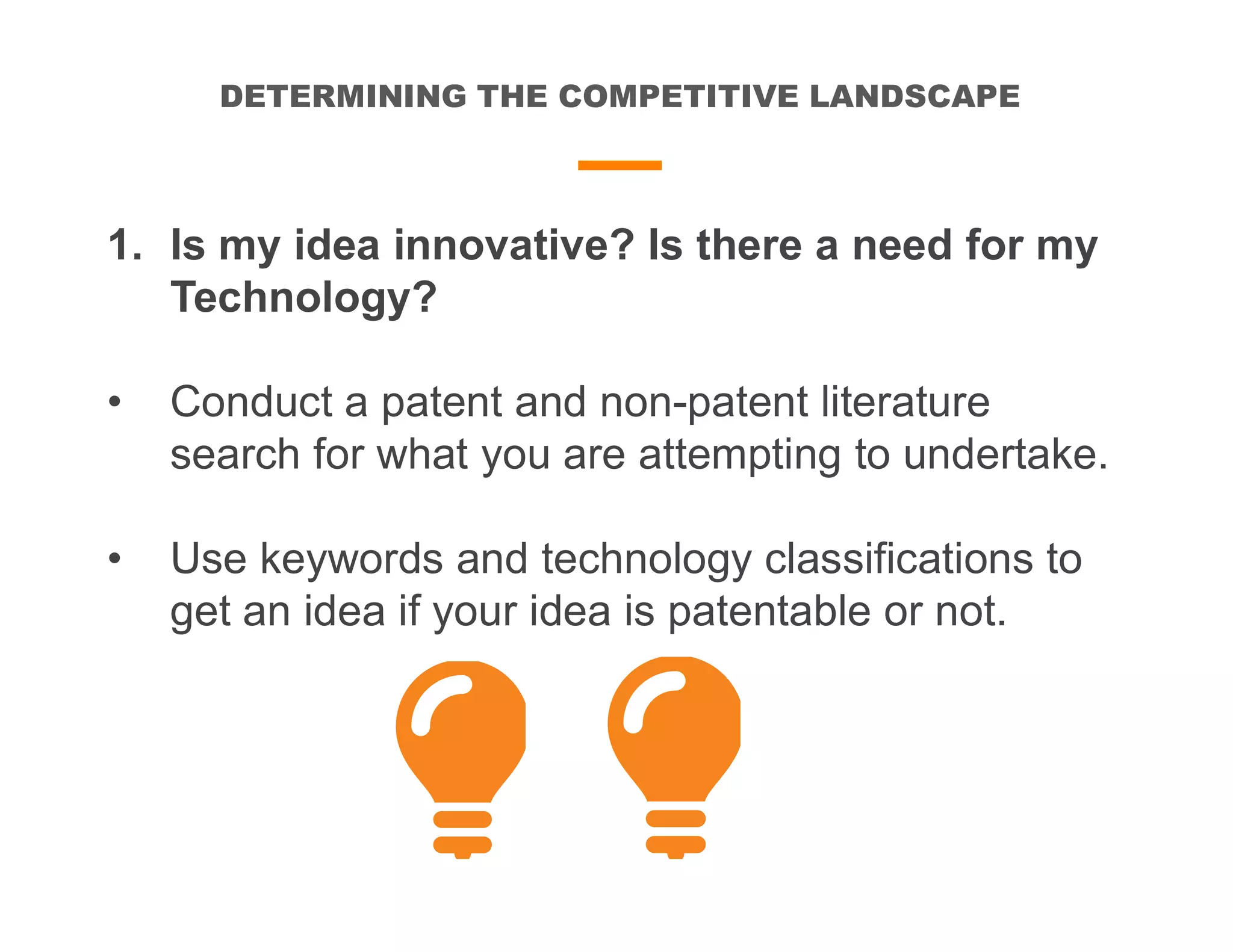 DETERMINING THE COMPETITIVE LANDSCAPE
1. Is my idea innovative? Is there a need for my
Technology?
• Conduct a patent and non-patent literature
search for what you are attempting to undertake.
• Use keywords and technology classifications to
get an idea if your idea is patentable or not.
 