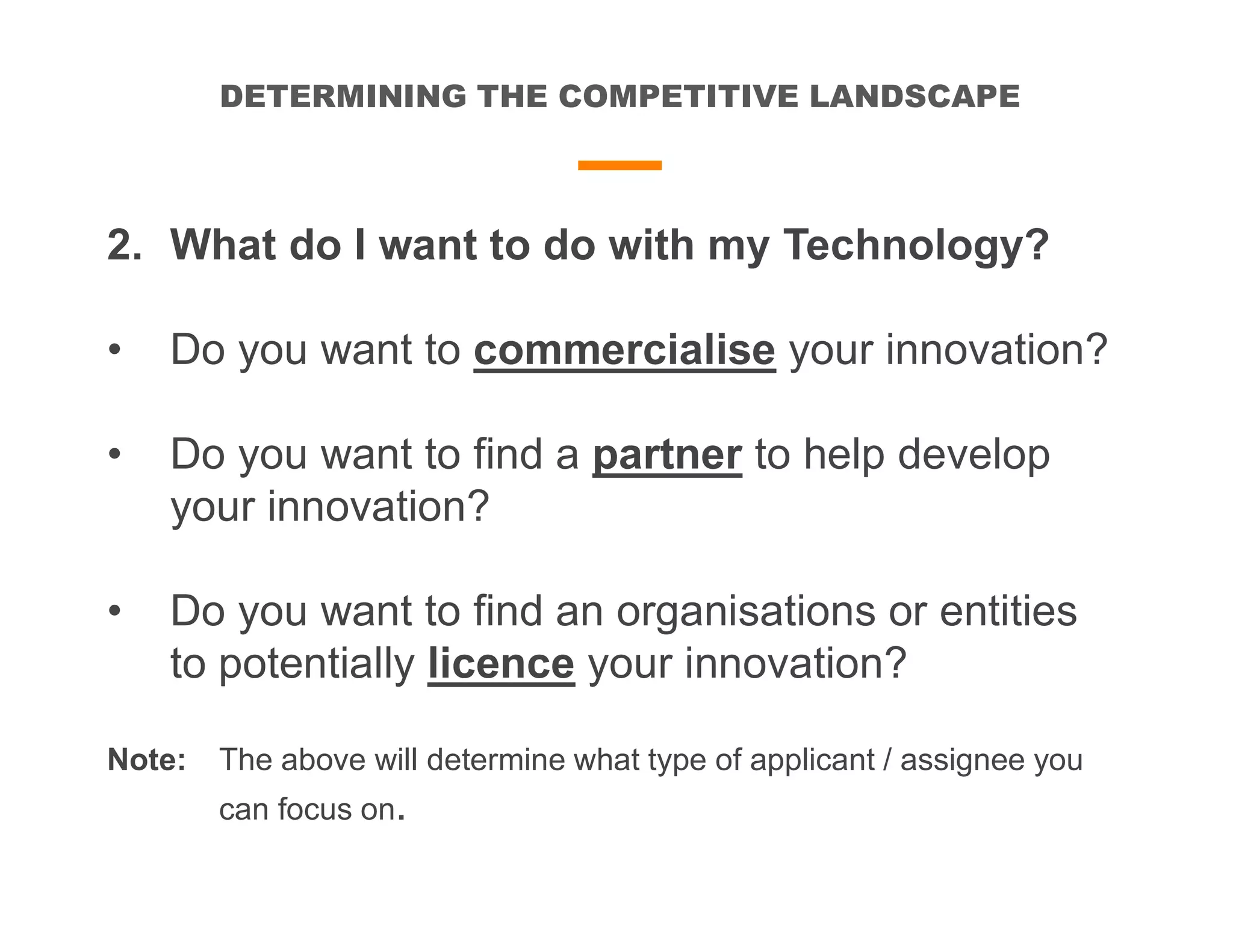 DETERMINING THE COMPETITIVE LANDSCAPE
2. What do I want to do with my Technology?
• Do you want to commercialise your innovation?
• Do you want to find a partner to help develop
your innovation?
• Do you want to find an organisations or entities
to potentially licence your innovation?
Note: The above will determine what type of applicant / assignee you
can focus on.
 