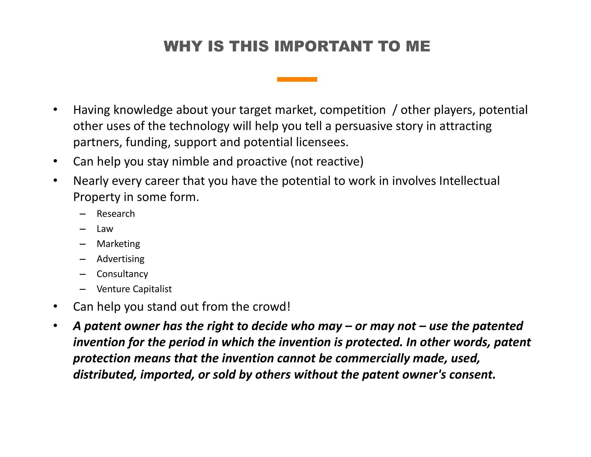 WHY IS THIS IMPORTANT TO ME
• Having knowledge about your target market, competition / other players, potential
other uses of the technology will help you tell a persuasive story in attracting
partners, funding, support and potential licensees.
• Can help you stay nimble and proactive (not reactive)
• Nearly every career that you have the potential to work in involves Intellectual
Property in some form.
– Research
– Law
– Marketing
– Advertising
– Consultancy
– Venture Capitalist
• Can help you stand out from the crowd!
• A patent owner has the right to decide who may – or may not – use the patented
invention for the period in which the invention is protected. In other words, patent
protection means that the invention cannot be commercially made, used,
distributed, imported, or sold by others without the patent owner's consent.
 