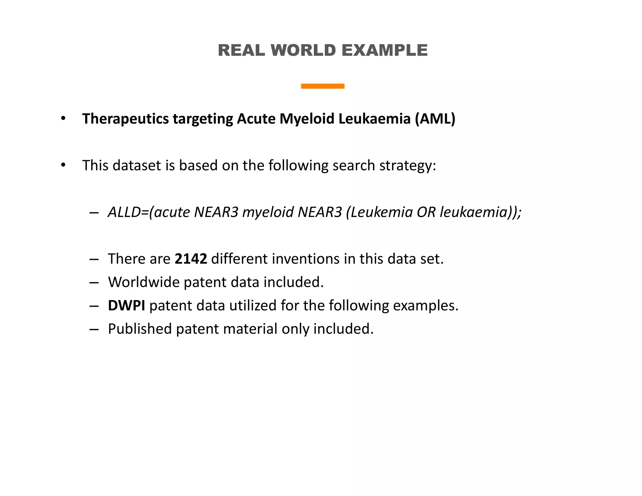 REAL WORLD EXAMPLE
• Therapeutics targeting Acute Myeloid Leukaemia (AML)
• This dataset is based on the following search strategy:
– ALLD=(acute NEAR3 myeloid NEAR3 (Leukemia OR leukaemia));
– There are 2142 different inventions in this data set.
– Worldwide patent data included.
– DWPI patent data utilized for the following examples.
– Published patent material only included.
 