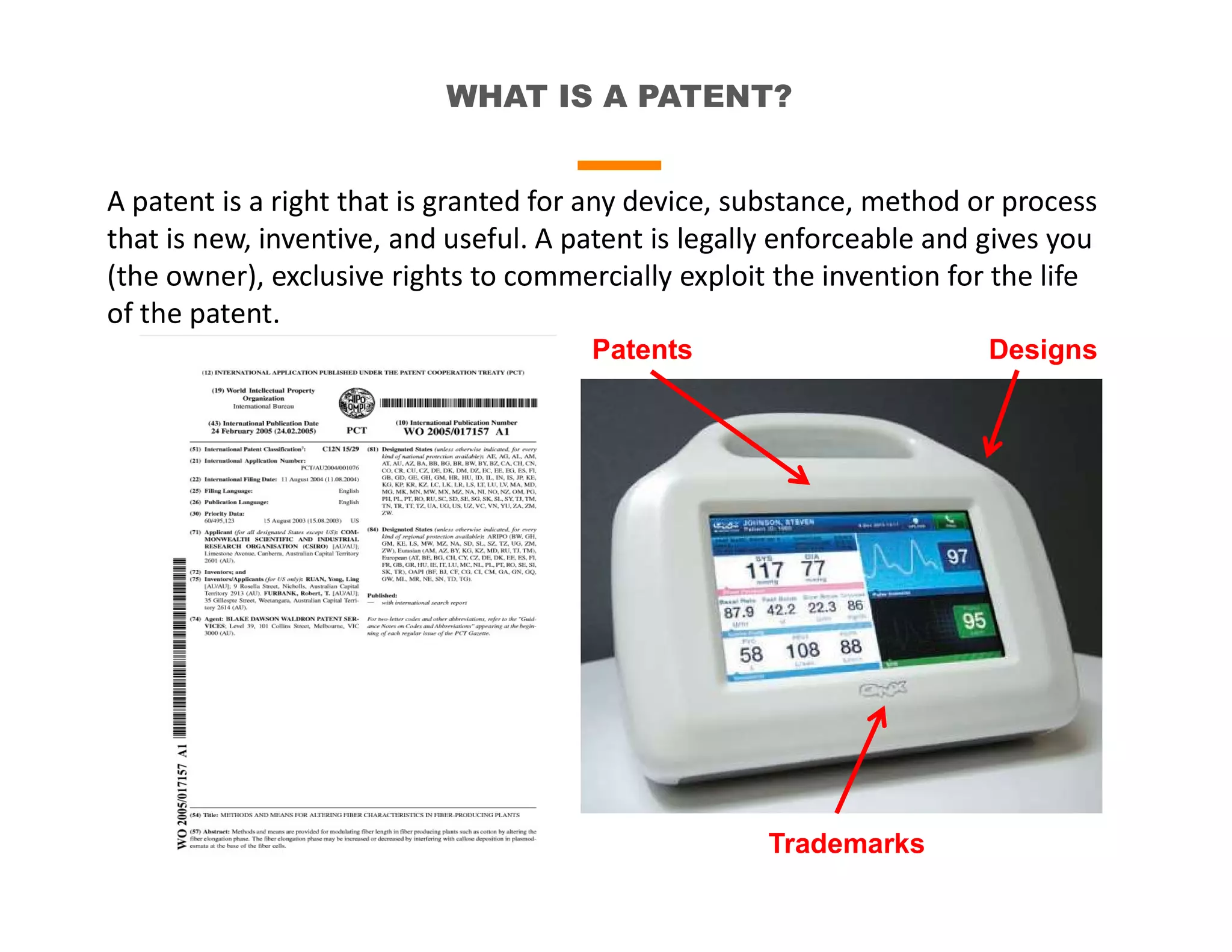 WHAT IS A PATENT?
A patent is a right that is granted for any device, substance, method or process
that is new, inventive, and useful. A patent is legally enforceable and gives you
(the owner), exclusive rights to commercially exploit the invention for the life
of the patent.
Trademarks
Patents Designs
 