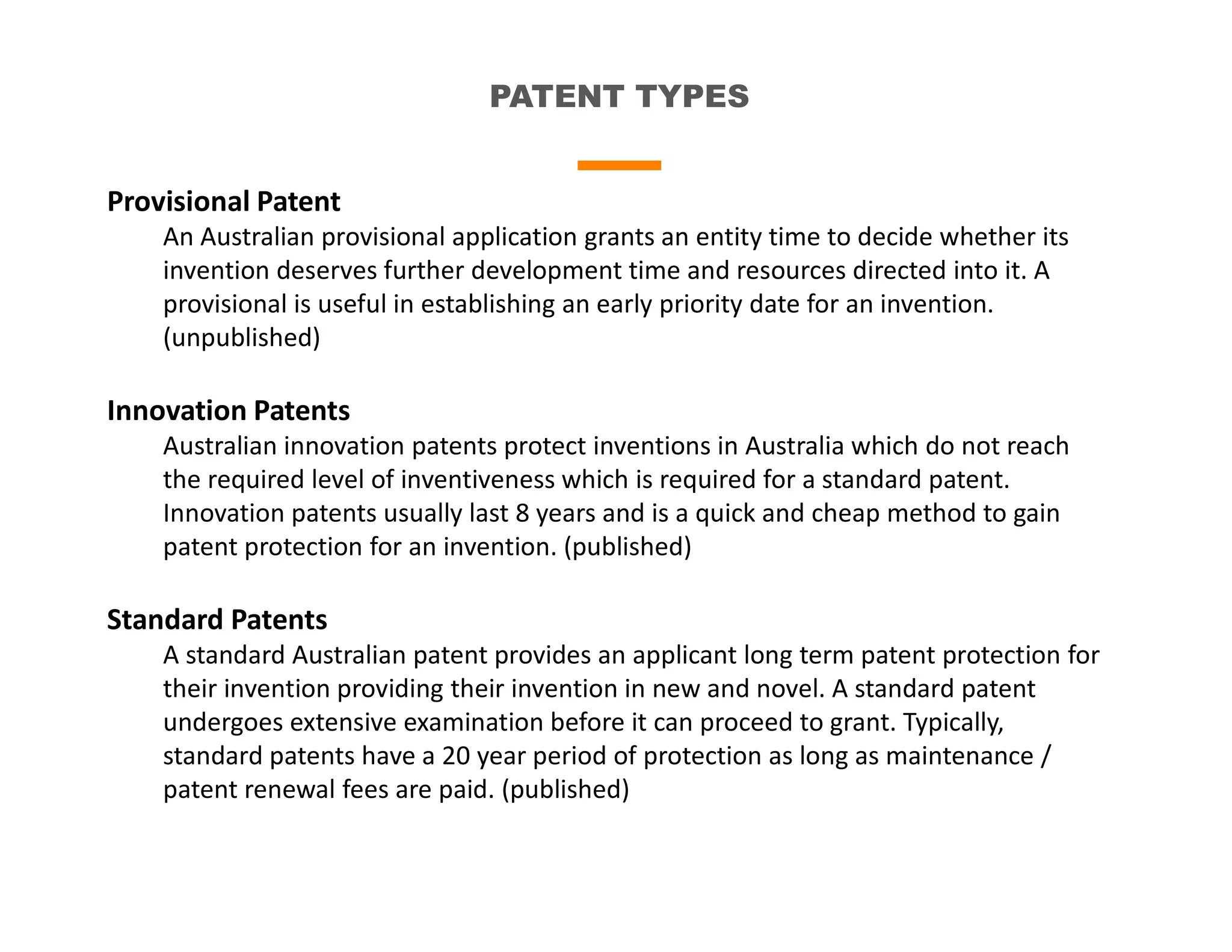 PATENT TYPES
Provisional Patent
An Australian provisional application grants an entity time to decide whether its
invention deserves further development time and resources directed into it. A
provisional is useful in establishing an early priority date for an invention.
(unpublished)
Innovation Patents
Australian innovation patents protect inventions in Australia which do not reach
the required level of inventiveness which is required for a standard patent.
Innovation patents usually last 8 years and is a quick and cheap method to gain
patent protection for an invention. (published)
Standard Patents
A standard Australian patent provides an applicant long term patent protection for
their invention providing their invention in new and novel. A standard patent
undergoes extensive examination before it can proceed to grant. Typically,
standard patents have a 20 year period of protection as long as maintenance /
patent renewal fees are paid. (published)
 