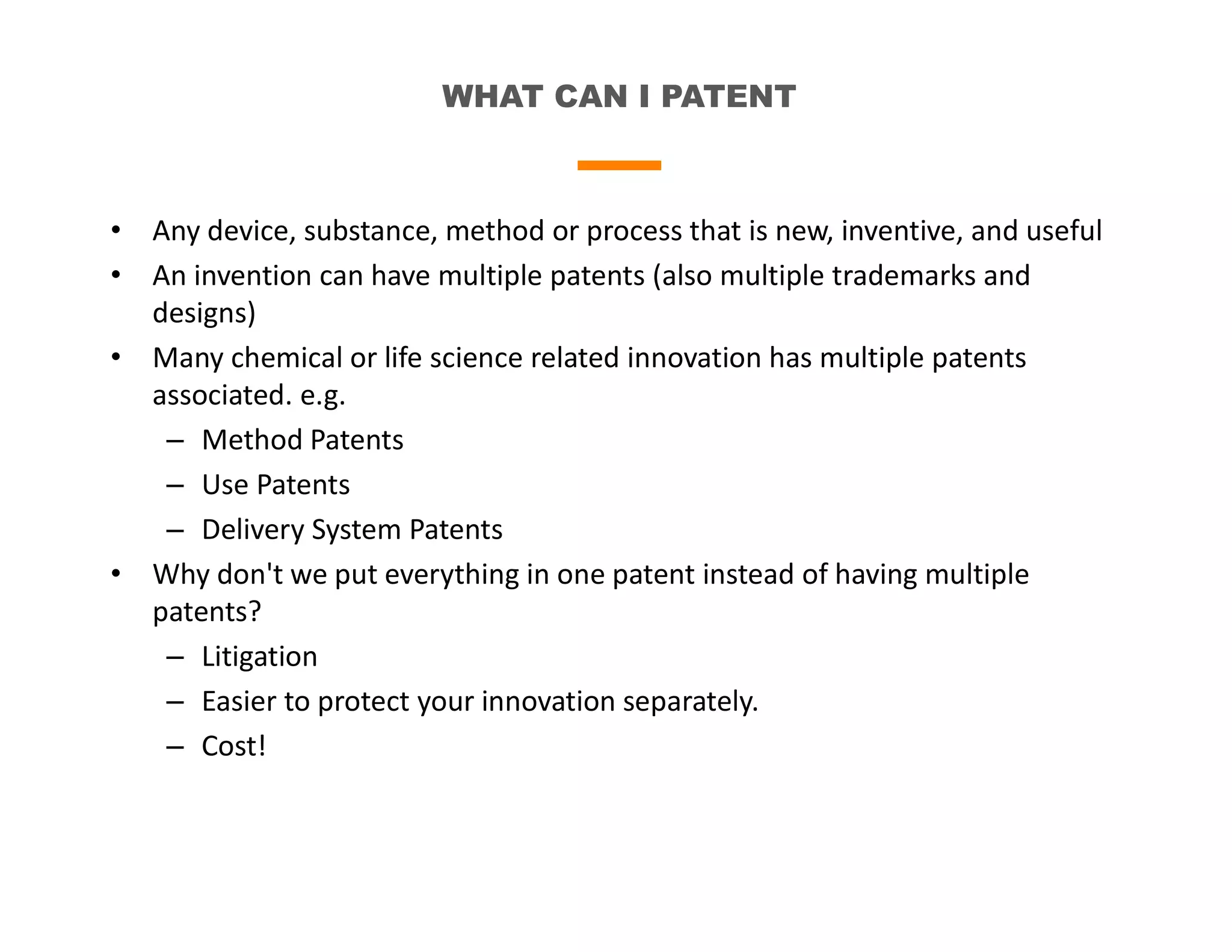 WHAT CAN I PATENT
• Any device, substance, method or process that is new, inventive, and useful
• An invention can have multiple patents (also multiple trademarks and
designs)
• Many chemical or life science related innovation has multiple patents
associated. e.g.
– Method Patents
– Use Patents
– Delivery System Patents
• Why don't we put everything in one patent instead of having multiple
patents?
– Litigation
– Easier to protect your innovation separately.
– Cost!
 