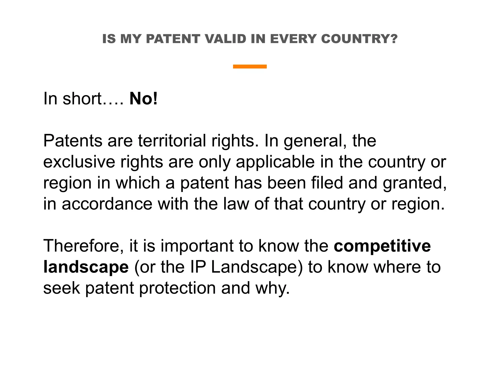 IS MY PATENT VALID IN EVERY COUNTRY?
In short…. No!
Patents are territorial rights. In general, the
exclusive rights are only applicable in the country or
region in which a patent has been filed and granted,
in accordance with the law of that country or region.
Therefore, it is important to know the competitive
landscape (or the IP Landscape) to know where to
seek patent protection and why.
 