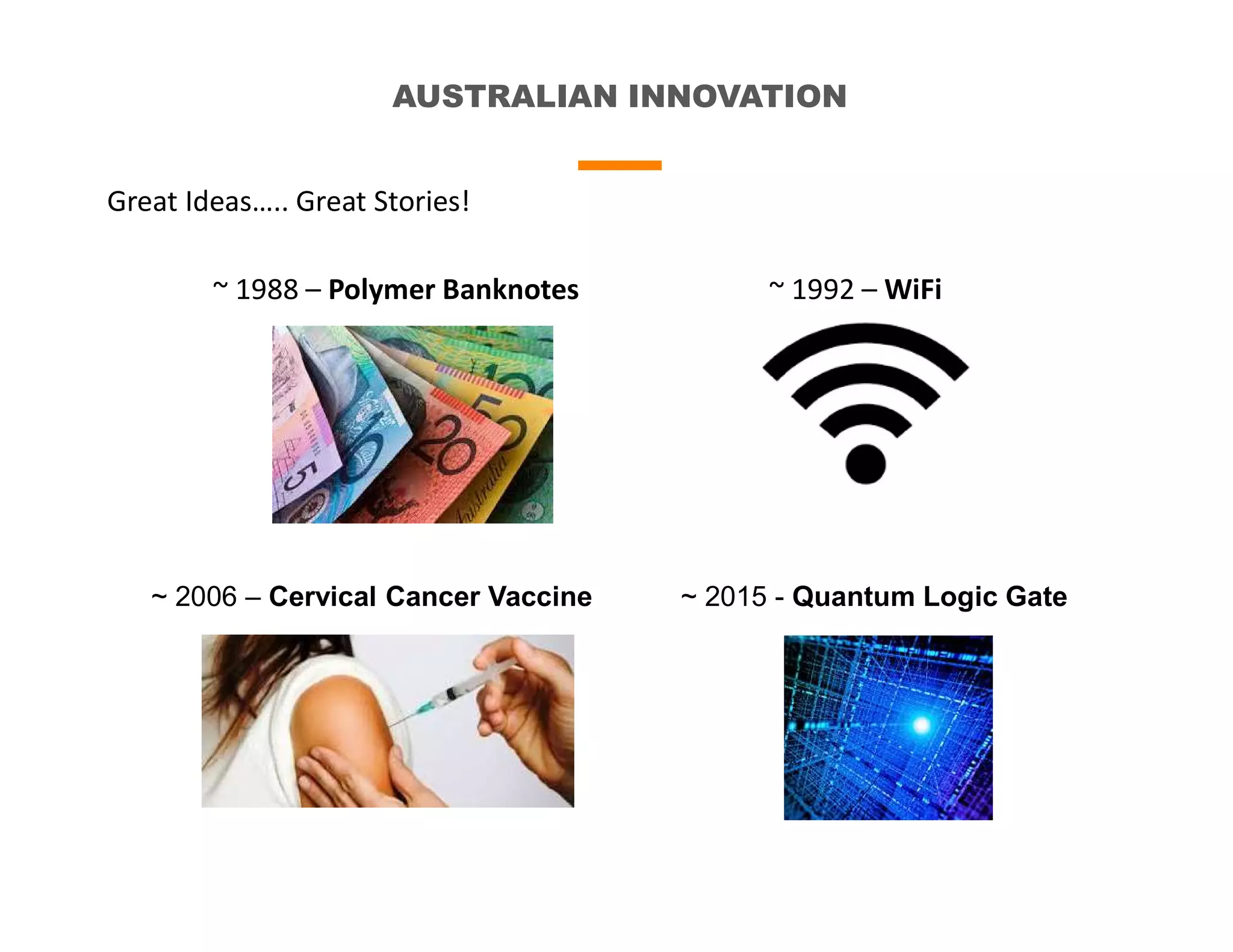 AUSTRALIAN INNOVATION
Great Ideas….. Great Stories!
~ 1988 – Polymer Banknotes ~ 1992 – WiFi
~ 2015 - Quantum Logic Gate~ 2006 – Cervical Cancer Vaccine
 