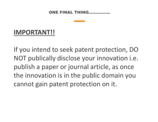 ONE FINAL THING…………….
IMPORTANT!!
If you intend to seek patent protection, DO
NOT publically disclose your innovation i.e.
publish a paper or journal article, as once
the innovation is in the public domain you
cannot gain patent protection on it.
 
